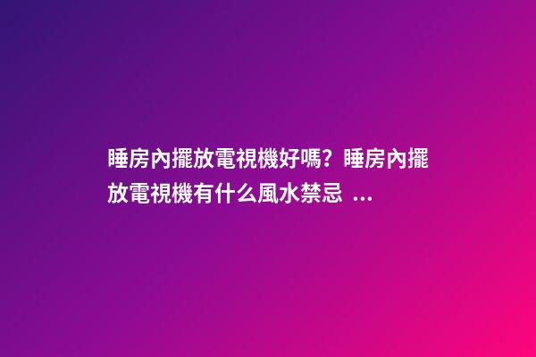 睡房內擺放電視機好嗎？睡房內擺放電視機有什么風水禁忌？
